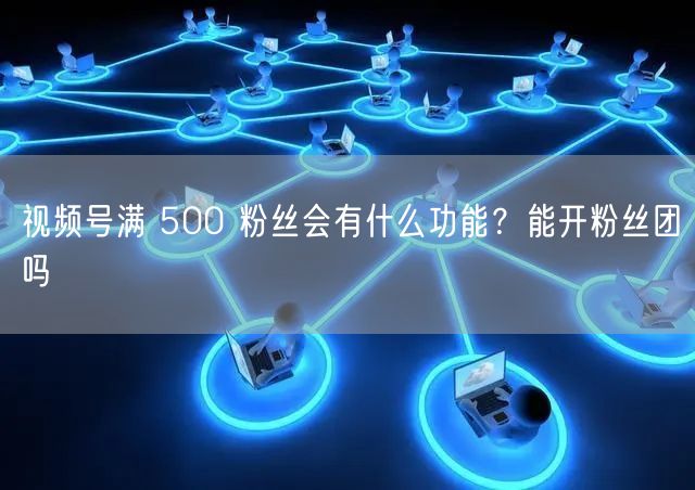 视频号满 500 粉丝会有什么功能？能开粉丝团吗