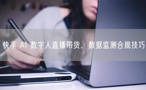 快手 AI 数字人直播带货，数据监测合规技巧