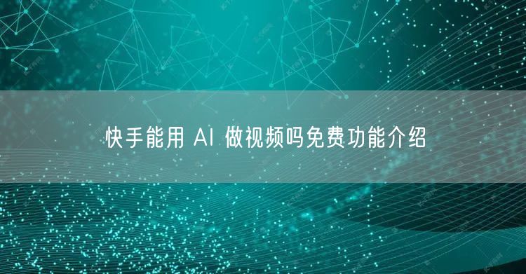 快手能用 AI 做视频吗免费功能介绍