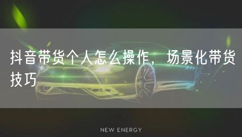 抖音带货个人怎么操作，场景化带货技巧