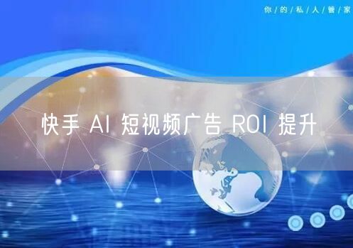 快手 AI 短视频广告 ROI 提升