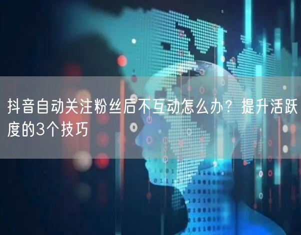 抖音自动关注粉丝后不互动怎么办？提升活跃度的3个技巧