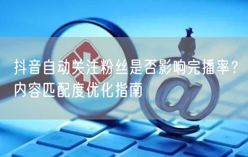 抖音自动关注粉丝是否影响完播率？内容匹配度优化指南