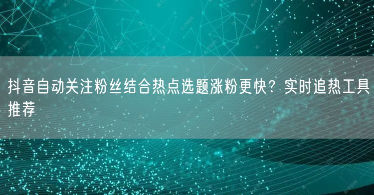 抖音自动关注粉丝结合热点选题涨粉更快？实时追热工具推荐